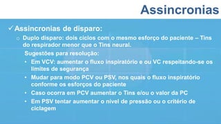 Assincronias
Assincronias de disparo:
o Duplo disparo: dois ciclos com o mesmo esforço do paciente – Tins
do respirador menor que o Tins neural.
Sugestões para resolução:
• Em VCV: aumentar o fluxo inspiratório e ou VC respeitando-se os
limites de segurança
• Mudar para modo PCV ou PSV, nos quais o fluxo inspiratório
conforme os esforços do paciente
• Caso ocorra em PCV aumentar o Tins e/ou o valor da PC
• Em PSV tentar aumentar o nível de pressão ou o critério de
ciclagem
 