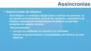 Assincronias
Assincronias de disparo:
o Auto-Disparo: o ventilador dispara sem o esforço do paciente, ou
por ajuste excessivamente sensível do ventilador, vazamentos do
sistema, presença de condensações no sistema ou grandes
variações da pressão torácica
Recomendações:
• Corrigir os problemas no circuito e no ventilador
• Reduzir progressivamente a sensibilidade até eliminar os auto
disparos
 