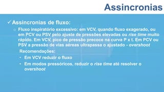 Assincronias
Assincronias de fluxo:
o Fluxo inspiratório excessivo: em VCV, quando fluxo exagerado, ou
em PCV ou PSV pelo ajuste de pressões elevadas ou rise time muito
rápido. Em VCV, pico de pressão precoce na curva P x t. Em PCV ou
PSV a pressão de vias aéreas ultrapassa o ajustado - overshoot
Recomendações:
• Em VCV reduzir o fluxo
• Em modos pressóricos, reduzir o rise time até resolver o
overshoot
 