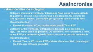 Assincronias
Assincronias de ciclagem:
o Ciclagem prematura: ventilador interrompe fluxo antes da necessidade
do paciente, ou seja, Tins é menor que o do paciente. Ou volume ou
Tins ajustado a menos, ou em PSV por ajuste de baixo nível de Pins
Recomendações:
• Reduzir fluxo e ou VC, ou mudar modo para PCV ou PSV
o Ciclagem tardia: ventilador ultrapassa o desejado pelo paciente, ou
seja, Tins maior que o do paciente. Ou volume ou Tins ajustados a mais,
ou em PSV por desaceleração de fluxo na via aérea por alta resistência
Recomendações:
• Reduzir Tins ou VC, ou em PSV pode-se elevar o critério de ciclagem
(de 25% para 40% por exemplo)
 