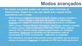 Modos avançados
 Os modos avançados podem ser usados para minimizar as
Assincronias. Sugere-se o seu uso desde que a equipe tenha
experiência com o modo
o PRVC (Pressure-Regulated Volume-Control): ciclado a tempo e limitado a
pressão – adapta o tempo a cada ciclo até ajustar o VC determinado.
Sugerido para manter VC quando há mudanças da mecânica ventilatória
o APRV (Airway Pressure-Release Ventilation): espontâneo, limitado a pressão
e ciclado a tempo, onde se determina PEEP alta e PEEP baixa, pode-se
associar PSV, e permite manter alvéolos pressurizados em ventilação
espontânea. Sugere-se em pacientes em VM espontânea onde há
necessidade de manter recrutamento – SDRA leve ou moderada
o PAV (Ventilação Assistida Proporcional): modo espontâneo que se ajusta ao
esforço do paciente. Sugere-se no paciente em PSV com muita assincronia
 