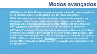 Modos avançados
o ATC (Automatic Tube Compensation): compensa o trabalho imposto pela via
aérea artificial. Sugere-se associar à PSV em tubos muito finos
o NAVA (Neurally Adjusted Ventilatory Assist): capta atividade elétrica do
diafragma e utiliza como critério para iniciar o disparo do ventilador.
Demanda um sensor posicionado no esôfago. Melhora da assincronia em
PSV. Sugere-se como alternativa ao PSV em assincronia significativa
o ASV (Adaptive-Support Ventilation): ajusta ciclos espontâneos e controlados
conforme um algoritmo, para chegar ao VM determinado pelo cuidador, com
as menores pressões possíveis. Utilizar capnografia e oximetria para ajustar
PEEP e FIO2 por pré-definição. Sugere-se em situações onde queira-se
manter VM e ventilação protetora com drive instável, com muita assincronia
ou desconforto
 