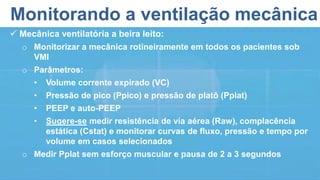 Monitorando a ventilação mecânica
 Mecânica ventilatória a beira leito:
o Monitorizar a mecânica rotineiramente em todos os pacientes sob
VMI
o Parâmetros:
• Volume corrente expirado (VC)
• Pressão de pico (Ppico) e pressão de platô (Pplat)
• PEEP e auto-PEEP
• Sugere-se medir resistência de via aérea (Raw), complacência
estática (Cstat) e monitorar curvas de fluxo, pressão e tempo por
volume em casos selecionados
o Medir Pplat sem esforço muscular e pausa de 2 a 3 segundos
 