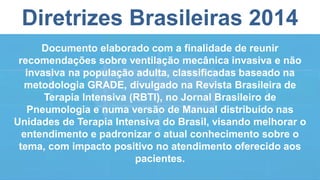 Diretrizes Brasileiras 2014
Documento elaborado com a finalidade de reunir
recomendações sobre ventilação mecânica invasiva e não
invasiva na população adulta, classificadas baseado na
metodologia GRADE, divulgado na Revista Brasileira de
Terapia Intensiva (RBTI), no Jornal Brasileiro de
Pneumologia e numa versão de Manual distribuído nas
Unidades de Terapia Intensiva do Brasil, visando melhorar o
entendimento e padronizar o atual conhecimento sobre o
tema, com impacto positivo no atendimento oferecido aos
pacientes.
 