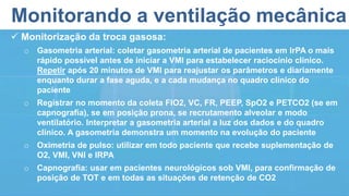 Monitorando a ventilação mecânica
 Monitorização da troca gasosa:
o Gasometria arterial: coletar gasometria arterial de pacientes em IrPA o mais
rápido possível antes de iniciar a VMI para estabelecer raciocínio clínico.
Repetir após 20 minutos de VMI para reajustar os parâmetros e diariamente
enquanto durar a fase aguda, e a cada mudança no quadro clínico do
paciente
o Registrar no momento da coleta FIO2, VC, FR, PEEP, SpO2 e PETCO2 (se em
capnografia), se em posição prona, se recrutamento alveolar e modo
ventilatório. Interpretar a gasometria arterial a luz dos dados e do quadro
clínico. A gasometria demonstra um momento na evolução do paciente
o Oximetria de pulso: utilizar em todo paciente que recebe suplementação de
O2, VMI, VNI e IRPA
o Capnografia: usar em pacientes neurológicos sob VMI, para confirmação de
posição de TOT e em todas as situações de retenção de CO2
 