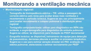 Monitorando a ventilação mecânica
 Monitorização regional:
o Tomografia de bioimpedância elétrica – TIE: utiliza a passagem de
corrente elétrica pelo tórax para avaliar áreas mais ventiladas e
recentemente a perfusão torácica. Sugere-se seu uso principalmente
para avaliar recrutamento e colapso pulmonar e distribuição aérea
regional
o Tomografia computadorizada: utilizar para diagnóstico em IRPA não
evidente, e angio-tomografia para diagnóstico da embolia pulmonar.
Sugere-se utilizar, se disponível, para titulação da PEEP decremental
o Ecografia torácica: se disponível, treinamento de equipe para detecção
de pneumotórax, derrames pleurais e auxiliar no processo terapêutico.
Sugere-se o uso para estimar aeração alveolar em PAV, avaliação do
edema pulmonar, atelectasias e estimar recrutamento por PEEP
 