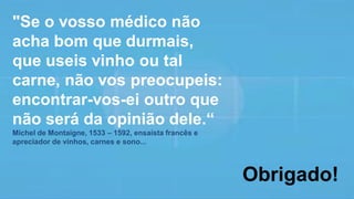 "Se o vosso médico não
acha bom que durmais,
que useis vinho ou tal
carne, não vos preocupeis:
encontrar-vos-ei outro que
não será da opinião dele.“
Michel de Montaigne, 1533 – 1592, ensaísta francês e
apreciador de vinhos, carnes e sono...
Obrigado!
 