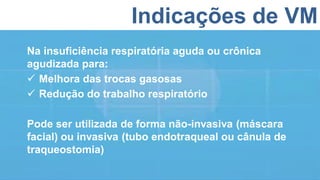 Indicações de VM
Na insuficiência respiratória aguda ou crônica
agudizada para:
 Melhora das trocas gasosas
 Redução do trabalho respiratório
Pode ser utilizada de forma não-invasiva (máscara
facial) ou invasiva (tubo endotraqueal ou cânula de
traqueostomia)
 