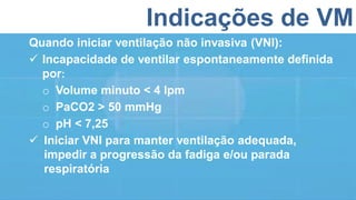 Indicações de VM
Quando iniciar ventilação não invasiva (VNI):
 Incapacidade de ventilar espontaneamente definida
por:
o Volume minuto < 4 lpm
o PaCO2 > 50 mmHg
o pH < 7,25
 Iniciar VNI para manter ventilação adequada,
impedir a progressão da fadiga e/ou parada
respiratória
 