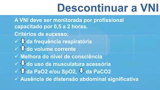 Descontinuar a VNI
A VNI deve ser monitorada por profissional
capacitado por 0,5 a 2 horas.
Critérios de sucesso:
 da frequência respiratória
 do volume corrente
 Melhora do nível de consciência
 do uso de musculatura acessória
 da PaO2 e/ou SpO2, da PaCO2
 Ausência de distensão abdominal significativa
 