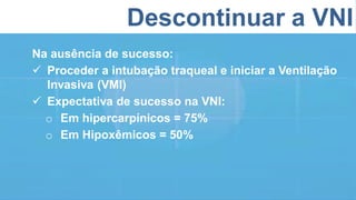 Descontinuar a VNI
Na ausência de sucesso:
 Proceder a intubação traqueal e iniciar a Ventilação
Invasiva (VMI)
 Expectativa de sucesso na VNI:
o Em hipercarpínicos = 75%
o Em Hipoxêmicos = 50%
 