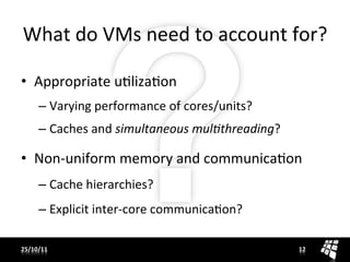 What	
  do	
  VMs	
  need	
  to	
  account	
  for?	
  

•  Appropriate	
  uJlizaJon	
  
       –  Varying	
  performance	
  of	
  cores/units?	
  
       –  Caches	
  and	
  simultaneous	
  mul,threading?	
  

•  Non-­‐uniform	
  memory	
  and	
  communicaJon	
  
       –  Cache	
  hierarchies?	
  
       –  Explicit	
  inter-­‐core	
  communicaJon?	
  

25/10/11	
                                                      12	
  
 