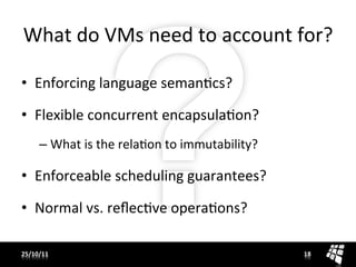 What	
  do	
  VMs	
  need	
  to	
  account	
  for?	
  

•  Enforcing	
  language	
  semanJcs?	
  

•  Flexible	
  concurrent	
  encapsulaJon?	
  
       –  What	
  is	
  the	
  relaJon	
  to	
  immutability?	
  

•  Enforceable	
  scheduling	
  guarantees?	
  

•  Normal	
  vs.	
  reﬂecJve	
  operaJons?	
  

25/10/11	
                                                          18	
  
 
