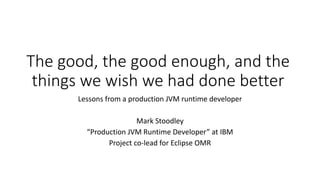 The	good,	the	good	enough,	and	the	
things	we	wish	we	had	done	better
Lessons	from	a	production	JVM	runtime	developer
Mark	Stoodley
“Production	JVM	Runtime	Developer”	at	IBM
Project	co-lead	for	Eclipse	OMR
 