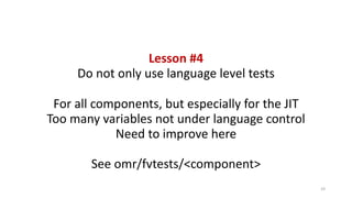 Lesson	#4
Do	not	only	use	language	level	tests
For	all	components,	but	especially	for	the	JIT
Too	many	variables	not	under	language	control
Need	to	improve	here
See	omr/fvtests/<component>
19
 