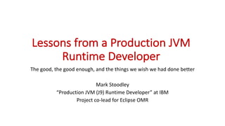 Lessons	from	a	Production	JVM	
Runtime	Developer
The	good,	the	good	enough,	and	the	things	we	wish	we	had	done	better
Mark	Stoodley
“Production	JVM	(J9)	Runtime	Developer”	at	IBM
Project	co-lead	for	Eclipse	OMR
 