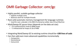 OMR	Garbage	Collector:	omr/gc
• Highly	parallel,	scalable	garbage	collector
• Exploits	multiple	cores
• Balances	work	for	multiple	threads
• Rock	solid	automatic	memory	management	for	language	runtimes
• Used	for	over	a	decade	in	the	IBM	J9	enterprise	caliber	Java	Virtual	Machine
• Mark/Sweep	GC	pause	times	(depends	on	live	data	set	size):
• ~	0.5	millisecond	for	small	(2-4MB)	heaps
• ~	5	milliseconds	for	heaps	at	10s	of	MBs
• Integrating	Mark/Sweep	GC	to	existing	runtime	should	be	<100	lines	of	code
• Can	then	add	even	more	advanced	capabilities	incrementally
• Compaction
• Generational
• Concurrent
21
 
