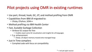 Pilot	projects	using	OMR	in	existing	runtimes
• Use	port,	thread,	hook,	GC,	JIT,	and	method	profiling	from	OMR
• Capabilities	from	IBM	J9	migrated	to:
• CRuby,	CPython,	SOM++
• Method	profiling	via	IBM	Health	Center
• Fast,	Scalable	Garbage	Collection
• Verbose	GC	output	for	free
• Enables	exact	same	GC	visualization	and	insights	for	all	languages
• E.g.	enhancement
• CRuby:	all	object	memory	moved	onto	managed	heap
• Just	In	Time	compilers
• Compiled	code	with	focus	on	compatibility
24
*	=	not	yet	open	source
 