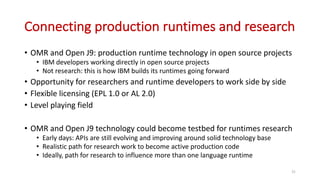 Connecting	production	runtimes	and	research
• OMR	and	Open	J9:	production	runtime	technology	in	open	source	projects
• IBM	developers	working	directly	in	open	source	projects
• Not	research:	this	is	how	IBM	builds	its	runtimes	going	forward
• Opportunity	for	researchers	and	runtime	developers	to	work	side	by	side
• Flexible	licensing	(EPL	1.0	or	AL	2.0)
• Level	playing	field
• OMR	and	Open	J9	technology	could	become	testbed	for	runtimes	research
• Early	days:	APIs	are	still	evolving	and	improving	around	solid	technology	base
• Realistic	path	for	research	work	to	become	active	production	code
• Ideally,	path	for	research	to	influence	more	than	one	language	runtime
31
 