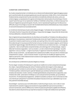 V) MIMETISME COMPORTEMENTAL
Sur le plancomportemental,le mimétisme estunmécanismefondamentalde l'apprentissagequi passe
par la synchronisationde sespropresgestesavecceux de lapersonne imitée.Enfin,c’estle mécanisme
fondamental ducomportementhumain,dontdérive latotalité desélémentsde culture,selonune
certaine logique.Lareproductiond'ungeste estàla base de la mémorisationd'une technique.C'esten
voyantl'autre faire que l'onse représente l'utilité oul'intérêtde lachose faite,enmême tempsque l'on
découvre l'apparence que prendce geste.Ensuite,c'estenreproduisantle geste que l'ondécouvresa
difficulté,etque l'onse forge unsouvenirde l'enchaînementd'actionsélémentaires(auniveaucorporel
et conscient) nécessaireàsonaccomplissement.
Le mimétismeintervientpourtoutessortesd'apprentissages:l'utilisationde soncorpsdansl'espace ;
l'utilisationd'outilsetl'acquisitionde techniques;l'acquisitiondulangage ;l'acquisitionde mécanismes
mentaux (déduction,résolutionde difficultés).
Dans la lignée de lapenséegirardienne,leschercheursonttravaillé surl'imitationetlesdécouvertesen
génétique etneurosciences,notammentl'existencedesmiroirsde l'esprit.D'aprèsleursrecherche,dès
lespremiersinstantssuivantlavenue aumonde,sonespritqui faitunlienentre lespartiesducorpsdes
êtresobservésparle nouveaujeuneêtre humainvenue aumonde àsespropresorganes,sontle facteur
essentiel de l'apprentissage.SelonRenéGirard,le mimétismeestune relationternaire,« untriangle de
vaudeville ».Danslamodificationcomportementale,celaladistinguede l'unité(prototype :origine /
débutde l'existence àapparaître « veniraumonde » ),et de la relationbinaire (prototype :nouvelle
apparition« venuau monde » / origine=nourriture).Il s'agitd'une recherche d'identité,nonpas(ou
plutôt,nonpas seulement...) parabsorptionde lasubstance dumodèle,maisaussi de sesrelations(son
comportement,saplace...) avecle reste dumonde :le sujetimite sonmodèle parrapportaux tiers,
objetsoupersonnes.Cette relationternaire estdonclasuite logiquede larelationbinaire,etnonune
alternative qui l'exclurait.
Cesconséquencesse déclinentenplusieursdegrésouniveaux :
Premierdegré :tentative d'imitationparle sujetde sonmodèle d'uncertaincomportementàpropos
d'un objet;impossibilitéphysiquede réaliserl'imitationparfaite (demangerle même objet,par
exemple,puisqu'il estdansle ventre de l'autre);constatationdufaitque le modèle estunobstacle à
l'imitationparfaite;traitementparle sujetde l'obstacle que constitue maintenantsonmodèle :
tentative de résolution« éviter» (échec);imitationgénéraliséeducomportementenopposition,avec
imitationde lacible :polarisation mimétique surune seulepersonne tourmentée,qui succombeou
réussità fuir; fin(temporaire) etapparente ,validantle caractère surnaturel:d'unà lafoisbon (il afait
une entente parsa disparitionl'unanimité retrouvée)etmauvais(c'estlui qui adéchaîné ce qui lui est
trèsjustementretombée dessus).
Seconddegré : Le processusqui vientd'être décrit,l'aété d'une façonneutre,c'est-à-dire enniant
implicitementle caractère magique durésultatetlaresponsabilité de lapersonnetoumentée. Il
convientmaintenant,exercice difficile,de se mettre àla place de participantscapablesde réflexions,
maisdont laculture de personnesqui exprime lacroyance enl'origine de laGrâce d'une spiritualité
 