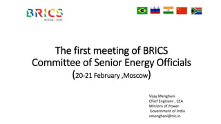 The first meeting of BRICS
Committee of Senior Energy Officials
(20-21 February ,Moscow)
Vijay Menghani
Chief Engineer , CEA
Ministry of Power
Government of India
vmenghani@nic.in
 