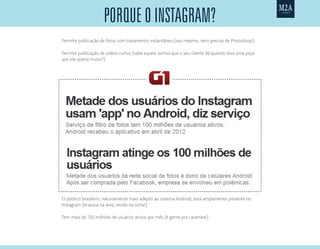 Permite publicação de fotos com tratamento instantâneo (isso mesmo, nem precisa de Photoshop!)
Permite publicação de vídeos curtos (sabe aquele sorriso que o seu cliente dá quando leva uma peça
que ele queria muito?)
Tem mais de 130 milhões de usuários ativos por mês (é gente pra caramba!)
O público brasileiro, naturalmente mais adepto ao sistema Android, está amplamente presente no
Instagram (brazuca na área, venda na certa!)
porQuE o Instagram?
 