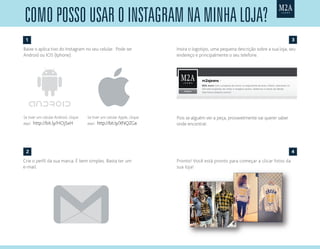 Baixe o aplica tivo do Instagram no seu celular. Pode ser
Android ou IOS (Iphone):
Crie o perfil da sua marca. É bem simples. Basta ter um
e-mail.
Pronto! Você está pronto para começar a clicar fotos da
sua loja!
Insira o logotipo, uma pequena descrição sobre a sua loja, seu
endereço e principalmente o seu telefone.
Pois se alguém ver a peça, provavelmente vai querer saber
onde encontrar.
como posso usar o Instagram na mInha loja?
Se tiver um celular Android, clique
aqui: http://bit.ly/HOjSxH
Se tiver um celular Apple, clique
aqui: http://bit.ly/XNQZGa
1
2
3
4
 