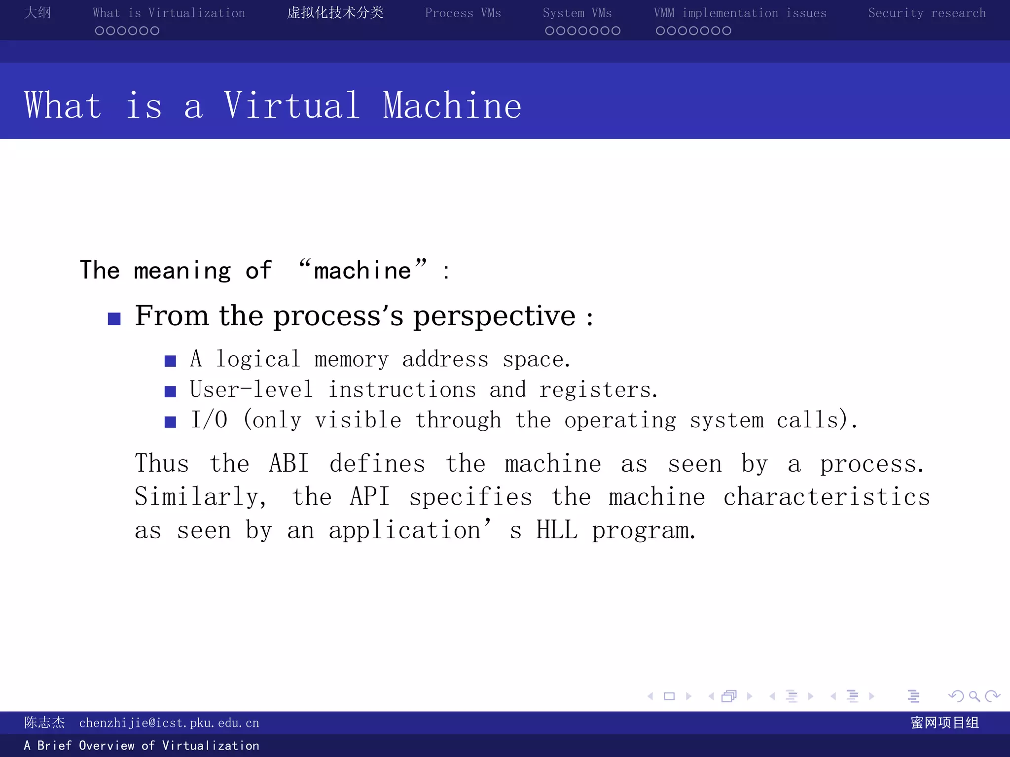 大纲       What is Virtualization      虚拟化技术分类   Process VMs   System VMs       VMM implementation issues   Security research
         ......                                              .......          .......




What is a Virtual Machine



       The meaning of “machine”:
               From the process’s perspective :
                       A logical memory address space.
                       User-level instructions and registers.
                       I/O (only visible through the operating system calls).
               Thus the ABI defines the machine as seen by a process.
               Similarly, the API specifies the machine characteristics
               as seen by an application’s HLL program.




                                                                          .          .       .        .     .        .

陈志杰     chenzhijie@icst.pku.edu.cn                                                                              蜜网项目组
A Brief Overview of Virtualization
 