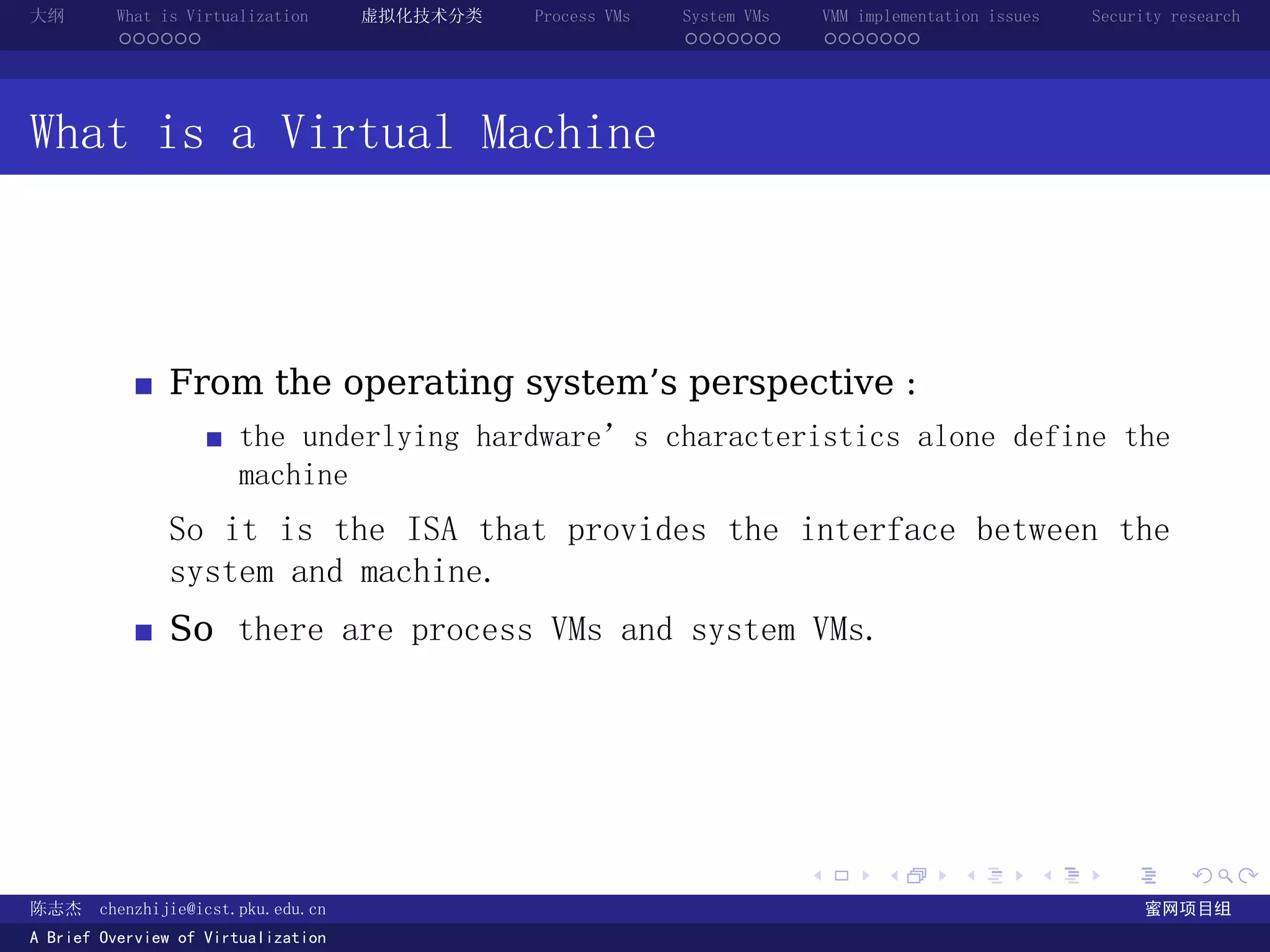 大纲       What is Virtualization      虚拟化技术分类   Process VMs   System VMs       VMM implementation issues   Security research
         ......                                              .......          .......




What is a Virtual Machine



               From the operating system’s perspective :
                       the underlying hardware’s characteristics alone define the
                       machine
               So it is the ISA that provides the interface between the
               system and machine.
               So there are process VMs and system VMs.




                                                                          .          .       .        .     .        .

陈志杰     chenzhijie@icst.pku.edu.cn                                                                              蜜网项目组
A Brief Overview of Virtualization
 