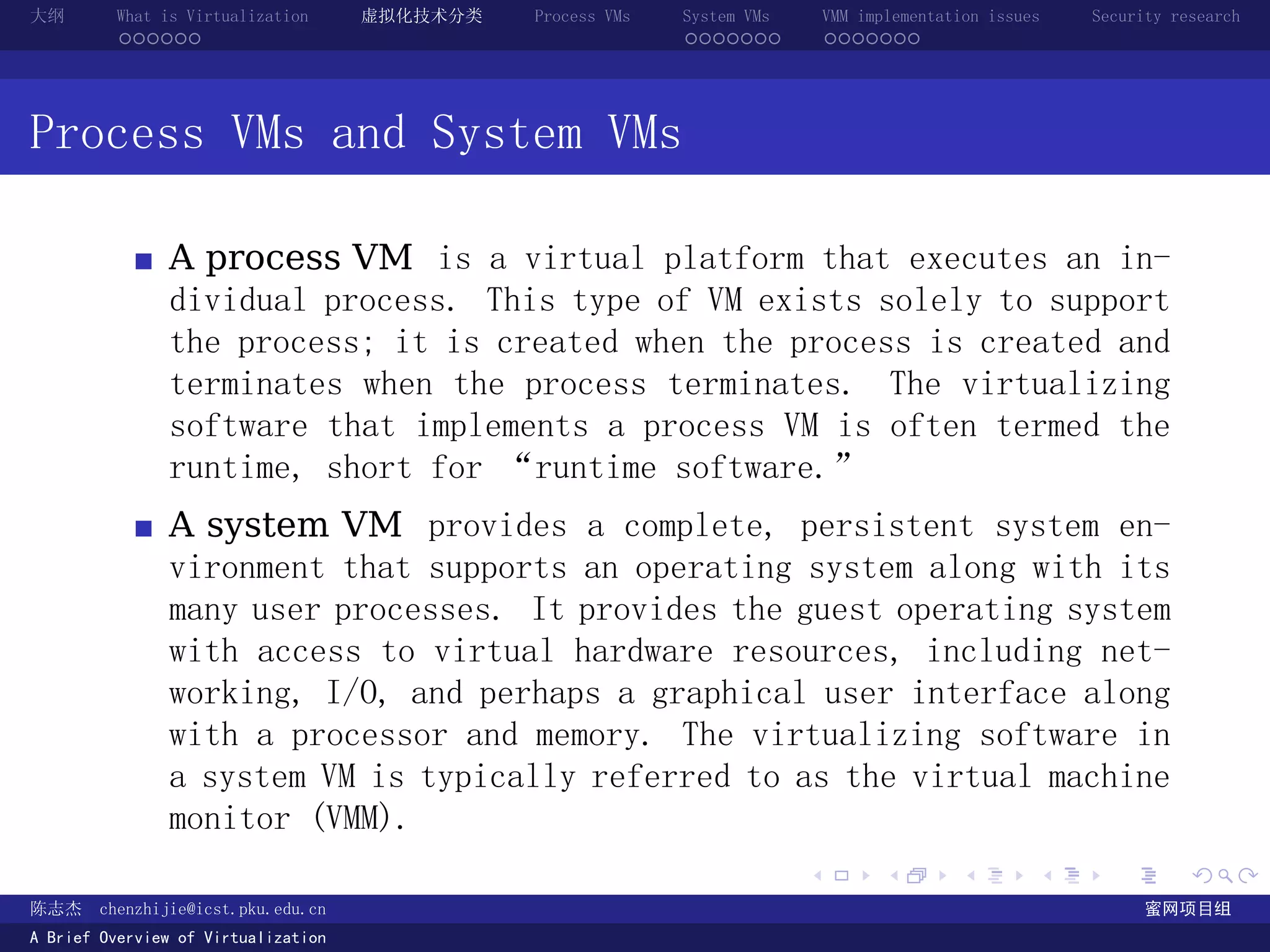 大纲       What is Virtualization      虚拟化技术分类   Process VMs   System VMs       VMM implementation issues   Security research
         ......                                              .......          .......




Process VMs and System VMs

               A process VM is a virtual platform that executes an in-
               dividual process. This type of VM exists solely to support
               the process; it is created when the process is created and
               terminates when the process terminates. The virtualizing
               software that implements a process VM is often termed the
               runtime, short for “runtime software.”
               A system VM provides a complete, persistent system en-
               vironment that supports an operating system along with its
               many user processes. It provides the guest operating system
               with access to virtual hardware resources, including net-
               working, I/O, and perhaps a graphical user interface along
               with a processor and memory. The virtualizing software in
               a system VM is typically referred to as the virtual machine
               monitor (VMM).
                                                                          .          .       .        .     .        .

陈志杰     chenzhijie@icst.pku.edu.cn                                                                              蜜网项目组
A Brief Overview of Virtualization
 