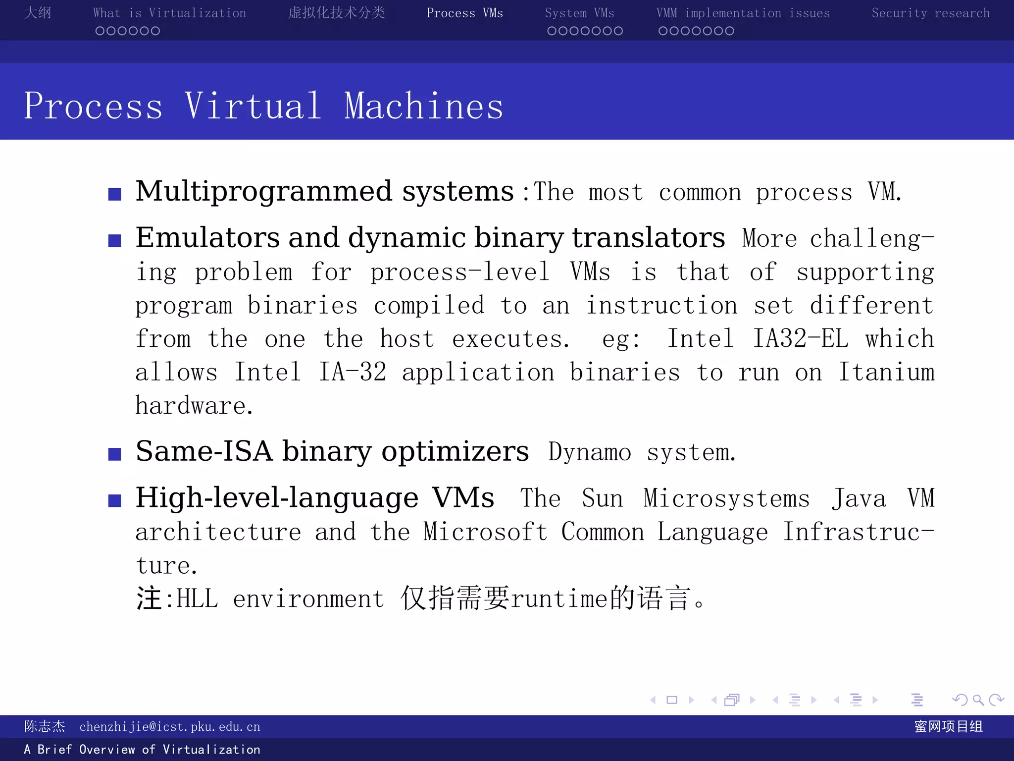 大纲       What is Virtualization      虚拟化技术分类   Process VMs   System VMs       VMM implementation issues   Security research
         ......                                              .......          .......




Process Virtual Machines

               Multiprogrammed systems :The most common process VM.
               Emulators and dynamic binary translators More challeng-
               ing problem for process-level VMs is that of supporting
               program binaries compiled to an instruction set different
               from the one the host executes. eg: Intel IA32-EL which
               allows Intel IA-32 application binaries to run on Itanium
               hardware.
               Same-ISA binary optimizers Dynamo system.
               High-level-language VMs The Sun Microsystems Java VM
               architecture and the Microsoft Common Language Infrastruc-
               ture.
               注:HLL environment 仅指需要runtime的语言。


                                                                          .          .       .        .     .        .

陈志杰     chenzhijie@icst.pku.edu.cn                                                                              蜜网项目组
A Brief Overview of Virtualization
 
