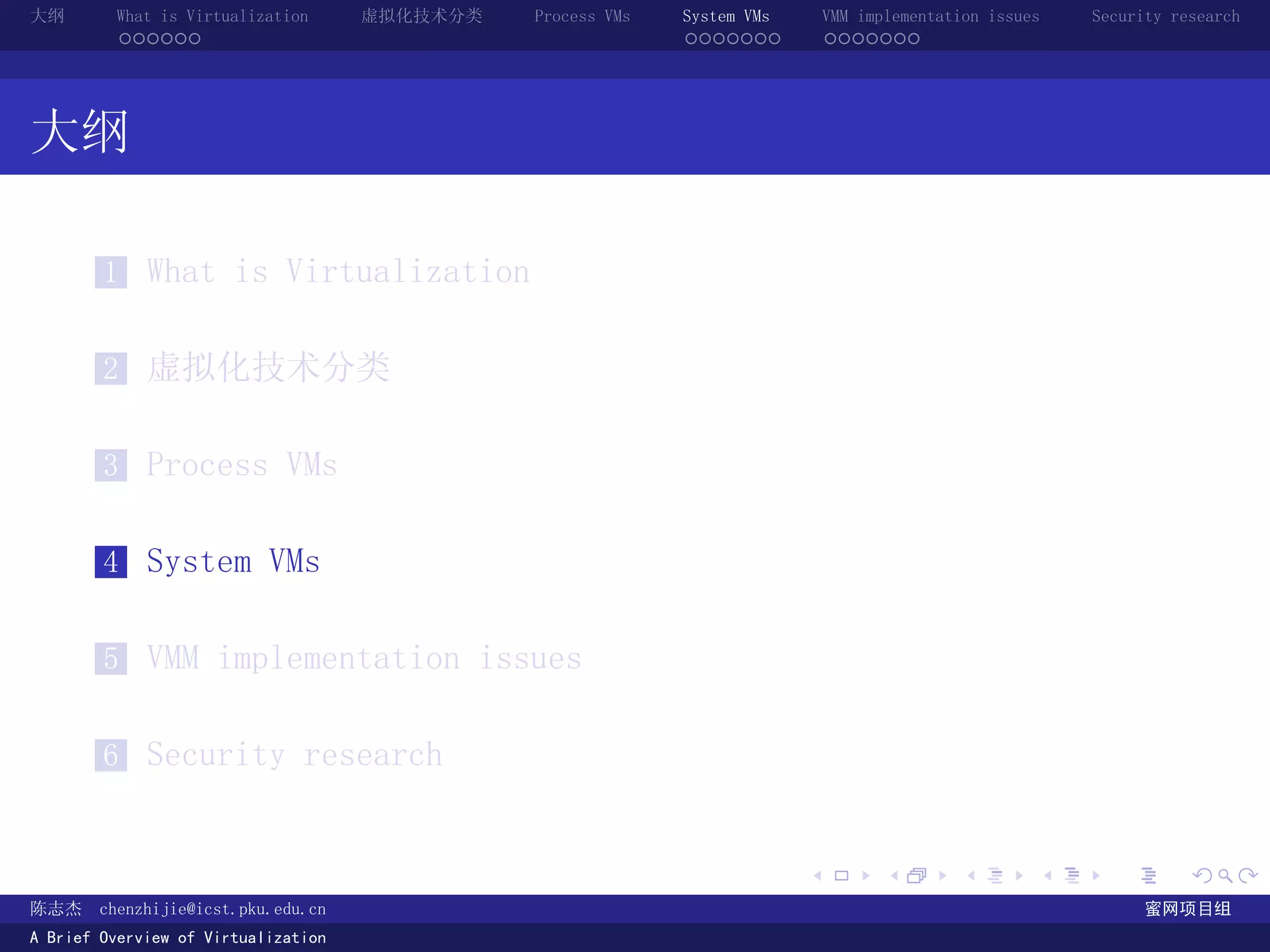 大纲       What is Virtualization      虚拟化技术分类   Process VMs   System VMs       VMM implementation issues   Security research
         ......                                              .......          .......




大纲

        1 What is Virtualization


        2 虚拟化技术分类


        3 Process VMs


        4 System VMs


        5 VMM implementation issues


        6 Security research


                                                                          .          .       .        .     .        .

陈志杰     chenzhijie@icst.pku.edu.cn                                                                              蜜网项目组
A Brief Overview of Virtualization
 