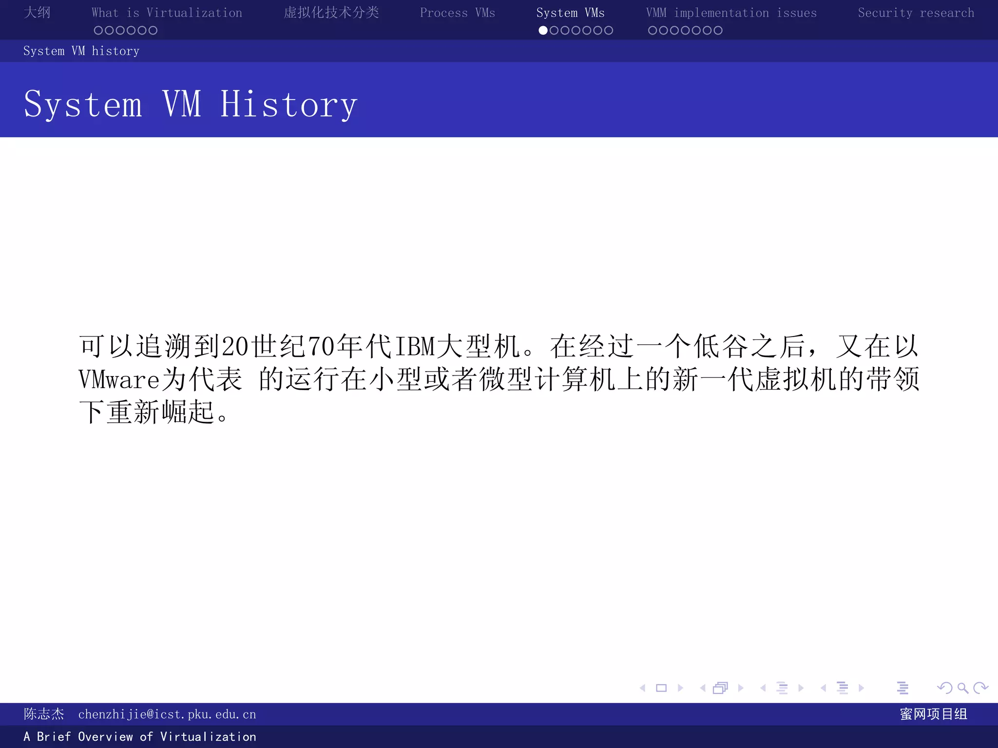 大纲       What is Virtualization      虚拟化技术分类   Process VMs   System VMs       VMM implementation issues   Security research
         ......                                              .......          .......
System VM history



System VM History




       可以追溯到20世纪70年代IBM大型机。在经过一个低谷之后，又在以
       VMware为代表 的运行在小型或者微型计算机上的新一代虚拟机的带领
       下重新崛起。




                                                                          .          .       .        .     .        .

陈志杰     chenzhijie@icst.pku.edu.cn                                                                              蜜网项目组
A Brief Overview of Virtualization
 
