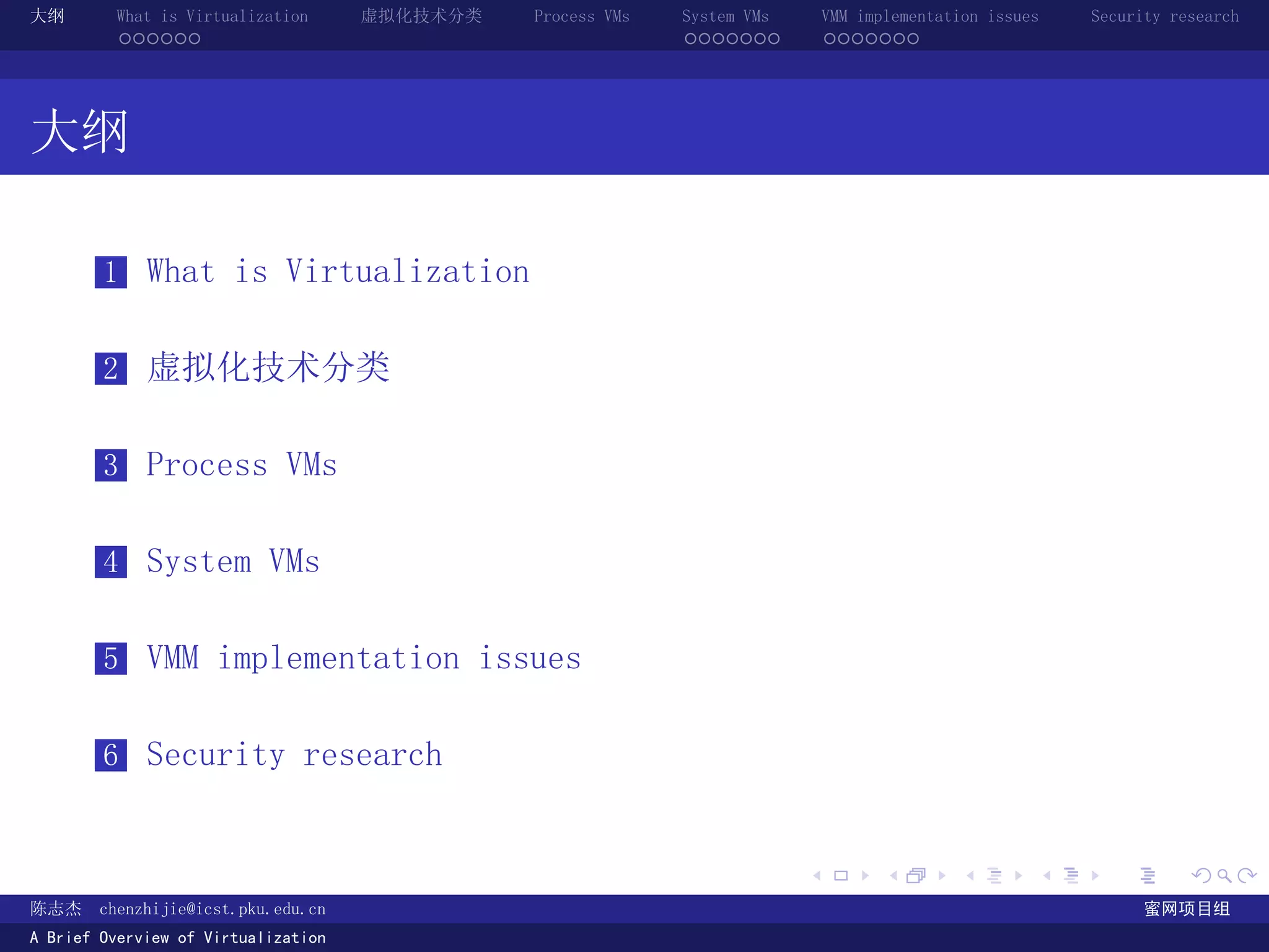 大纲       What is Virtualization      虚拟化技术分类   Process VMs   System VMs       VMM implementation issues   Security research
         ......                                              .......          .......




大纲

        1 What is Virtualization


        2 虚拟化技术分类


        3 Process VMs


        4 System VMs


        5 VMM implementation issues


        6 Security research


                                                                          .          .       .        .     .        .

陈志杰     chenzhijie@icst.pku.edu.cn                                                                              蜜网项目组
A Brief Overview of Virtualization
 