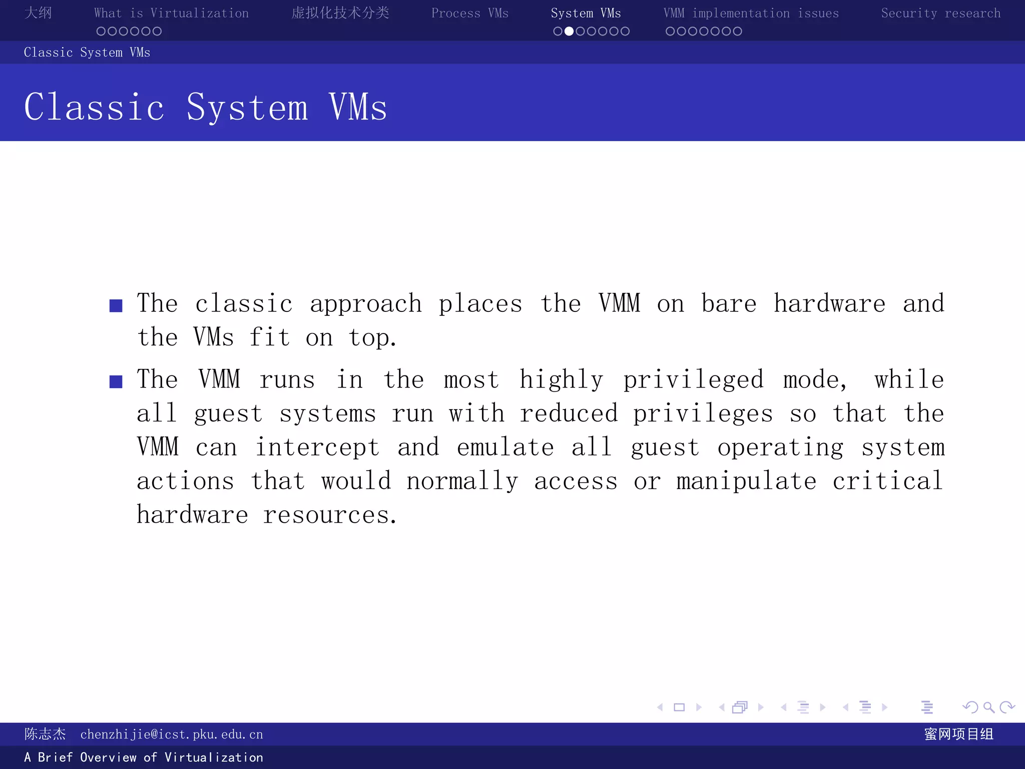 大纲       What is Virtualization      虚拟化技术分类   Process VMs   System VMs       VMM implementation issues   Security research
         ......                                              .......          .......
Classic System VMs



Classic System VMs



               The classic approach places the VMM on bare hardware and
               the VMs fit on top.
               The VMM runs in the most highly privileged mode, while
               all guest systems run with reduced privileges so that the
               VMM can intercept and emulate all guest operating system
               actions that would normally access or manipulate critical
               hardware resources.




                                                                          .          .       .        .     .        .

陈志杰     chenzhijie@icst.pku.edu.cn                                                                              蜜网项目组
A Brief Overview of Virtualization
 