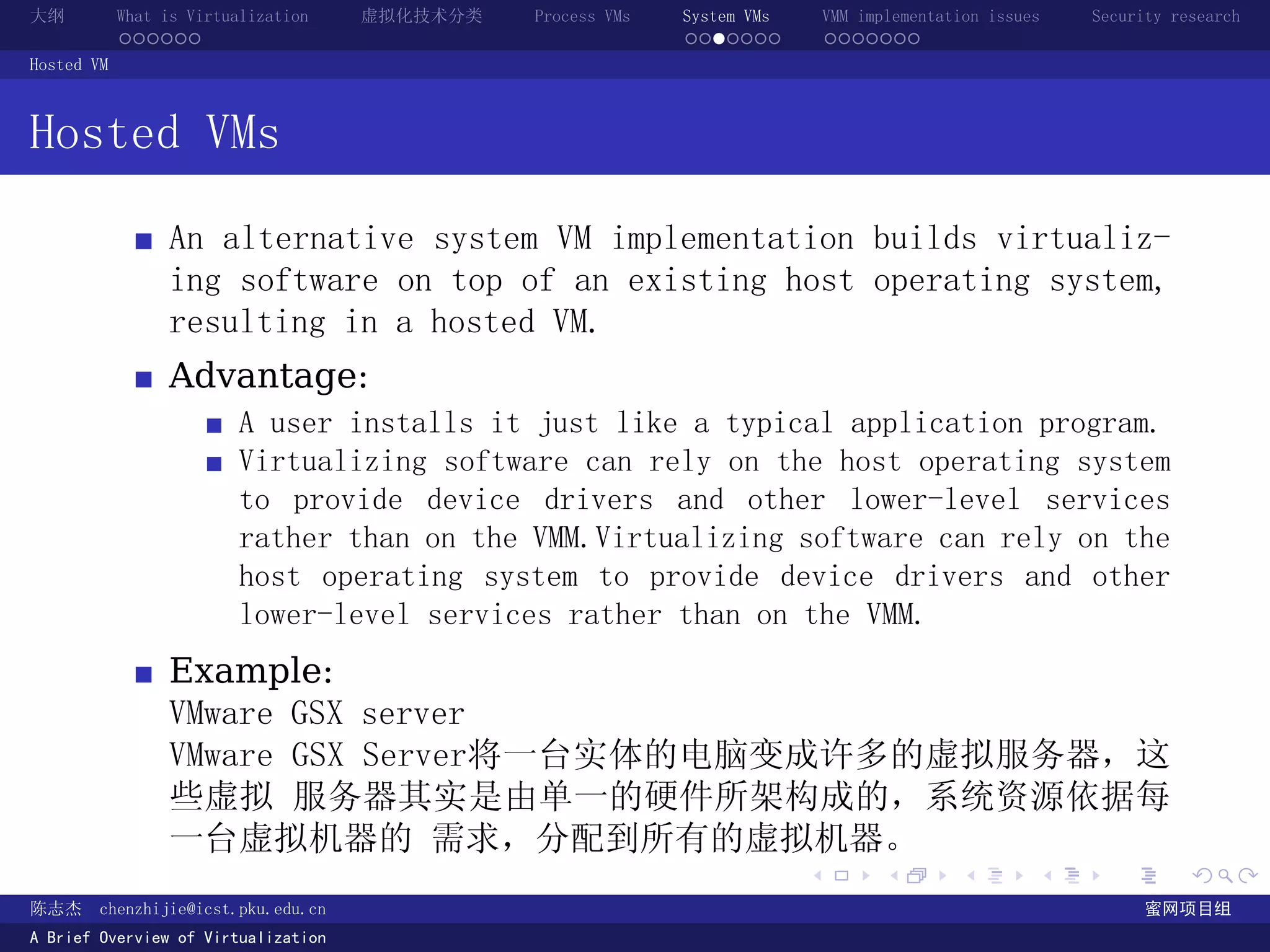 大纲          What is Virtualization   虚拟化技术分类   Process VMs   System VMs       VMM implementation issues   Security research
            ......                                           .......          .......
Hosted VM



Hosted VMs
                 An alternative system VM implementation builds virtualiz-
                 ing software on top of an existing host operating system,
                 resulting in a hosted VM.
                 Advantage:
                         A user installs it just like a typical application program.
                         Virtualizing software can rely on the host operating system
                         to provide device drivers and other lower-level services
                         rather than on the VMM.Virtualizing software can rely on the
                         host operating system to provide device drivers and other
                         lower-level services rather than on the VMM.
                 Example:
                 VMware GSX server
                 VMware GSX Server将一台实体的电脑变成许多的虚拟服务器，这
                 些虚拟 服务器其实是由单一的硬件所架构成的，系统资源依据每
                 一台虚拟机器的 需求，分配到所有的虚拟机器。
                                                                          .          .       .        .     .        .

陈志杰     chenzhijie@icst.pku.edu.cn                                                                              蜜网项目组
A Brief Overview of Virtualization
 