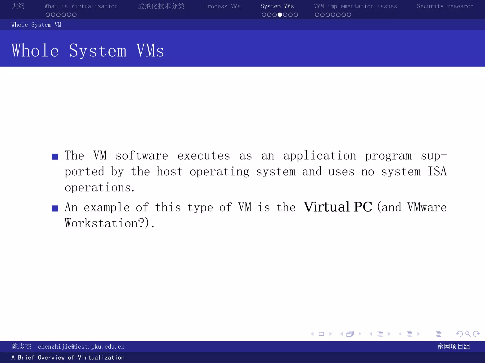 大纲       What is Virtualization      虚拟化技术分类   Process VMs   System VMs       VMM implementation issues   Security research
         ......                                              .......          .......
Whole System VM



Whole System VMs




                  The VM software executes as an application program sup-
                  ported by the host operating system and uses no system ISA
                  operations.
                  An example of this type of VM is the Virtual PC (and VMware
                  Workstation?).




                                                                          .          .       .        .     .        .

陈志杰     chenzhijie@icst.pku.edu.cn                                                                              蜜网项目组
A Brief Overview of Virtualization
 