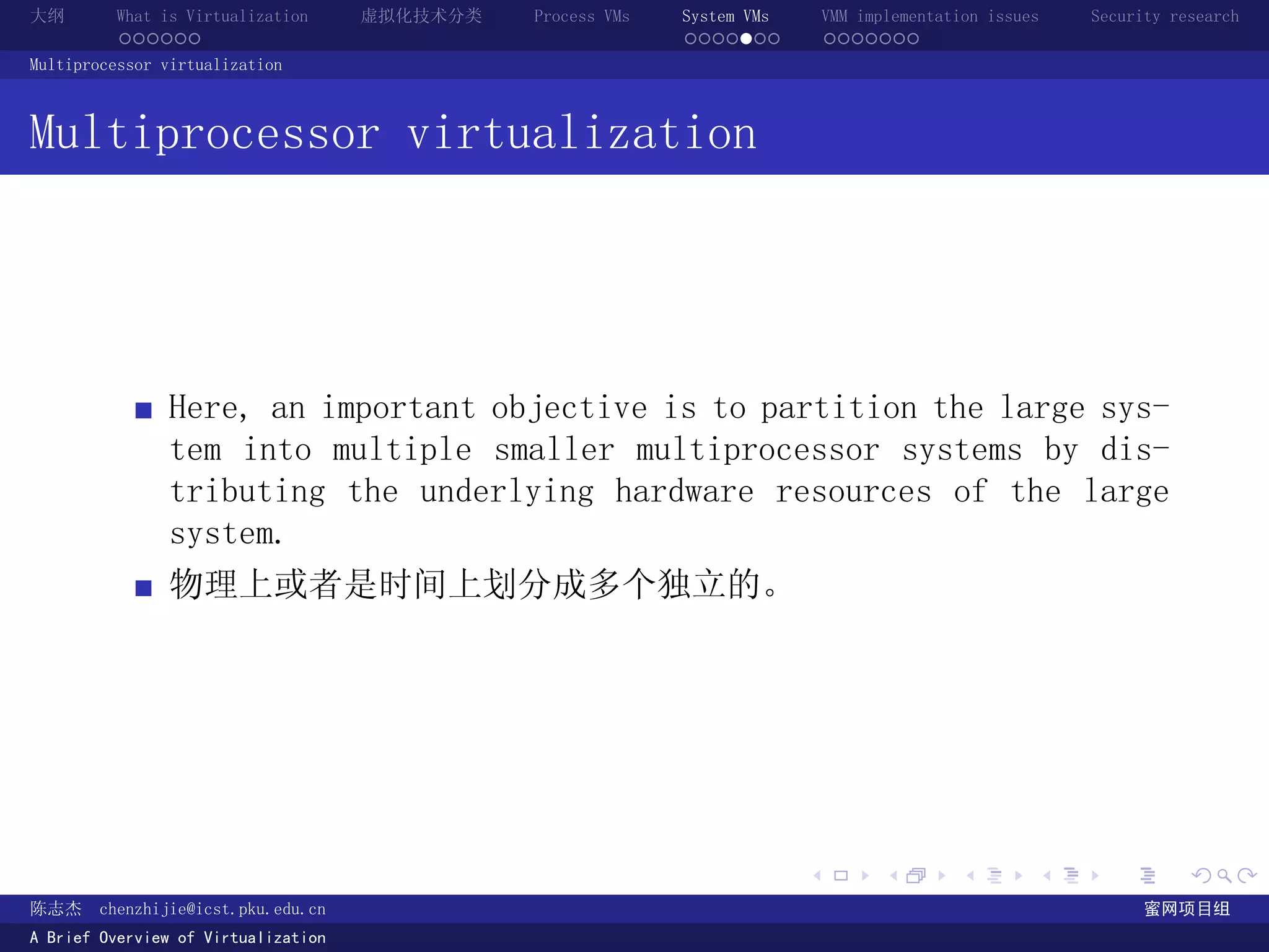 大纲       What is Virtualization      虚拟化技术分类   Process VMs   System VMs       VMM implementation issues   Security research
         ......                                              .......          .......
Multiprocessor virtualization



Multiprocessor virtualization




               Here, an important objective is to partition the large sys-
               tem into multiple smaller multiprocessor systems by dis-
               tributing the underlying hardware resources of the large
               system.
               物理上或者是时间上划分成多个独立的。




                                                                          .          .       .        .     .        .

陈志杰     chenzhijie@icst.pku.edu.cn                                                                              蜜网项目组
A Brief Overview of Virtualization
 