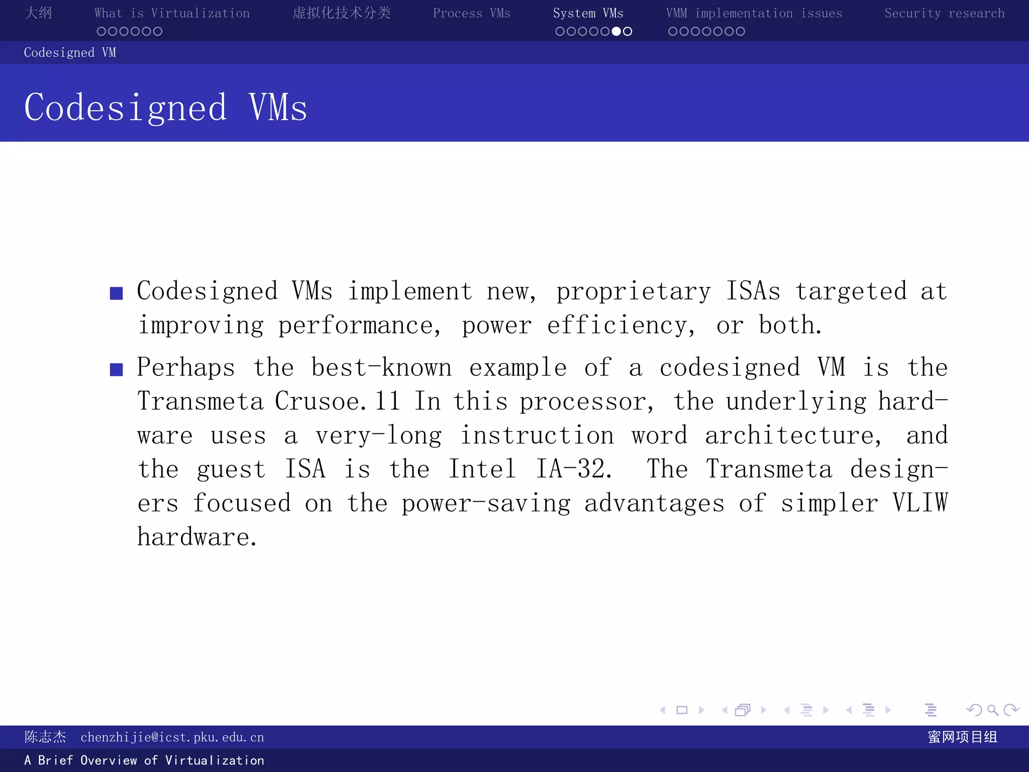 大纲       What is Virtualization      虚拟化技术分类   Process VMs   System VMs       VMM implementation issues   Security research
         ......                                              .......          .......
Codesigned VM



Codesigned VMs



                Codesigned VMs implement new, proprietary ISAs targeted at
                improving performance, power efficiency, or both.
                Perhaps the best-known example of a codesigned VM is the
                Transmeta Crusoe.11 In this processor, the underlying hard-
                ware uses a very-long instruction word architecture, and
                the guest ISA is the Intel IA-32. The Transmeta design-
                ers focused on the power-saving advantages of simpler VLIW
                hardware.




                                                                          .          .       .        .     .        .

陈志杰     chenzhijie@icst.pku.edu.cn                                                                              蜜网项目组
A Brief Overview of Virtualization
 