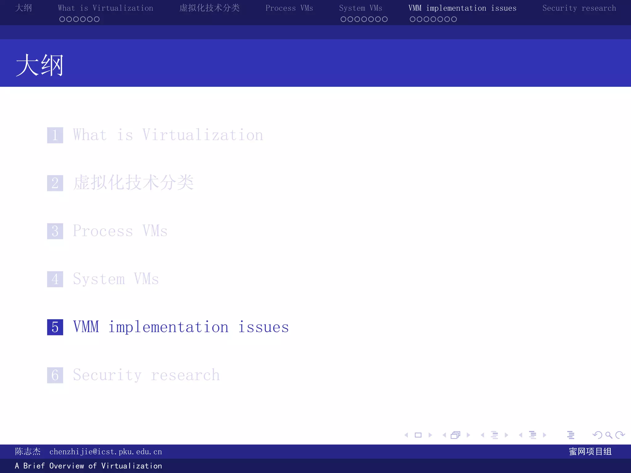 大纲       What is Virtualization      虚拟化技术分类   Process VMs   System VMs       VMM implementation issues   Security research
         ......                                              .......          .......




大纲

        1 What is Virtualization


        2 虚拟化技术分类


        3 Process VMs


        4 System VMs


        5 VMM implementation issues


        6 Security research


                                                                          .          .       .        .     .        .

陈志杰     chenzhijie@icst.pku.edu.cn                                                                              蜜网项目组
A Brief Overview of Virtualization
 