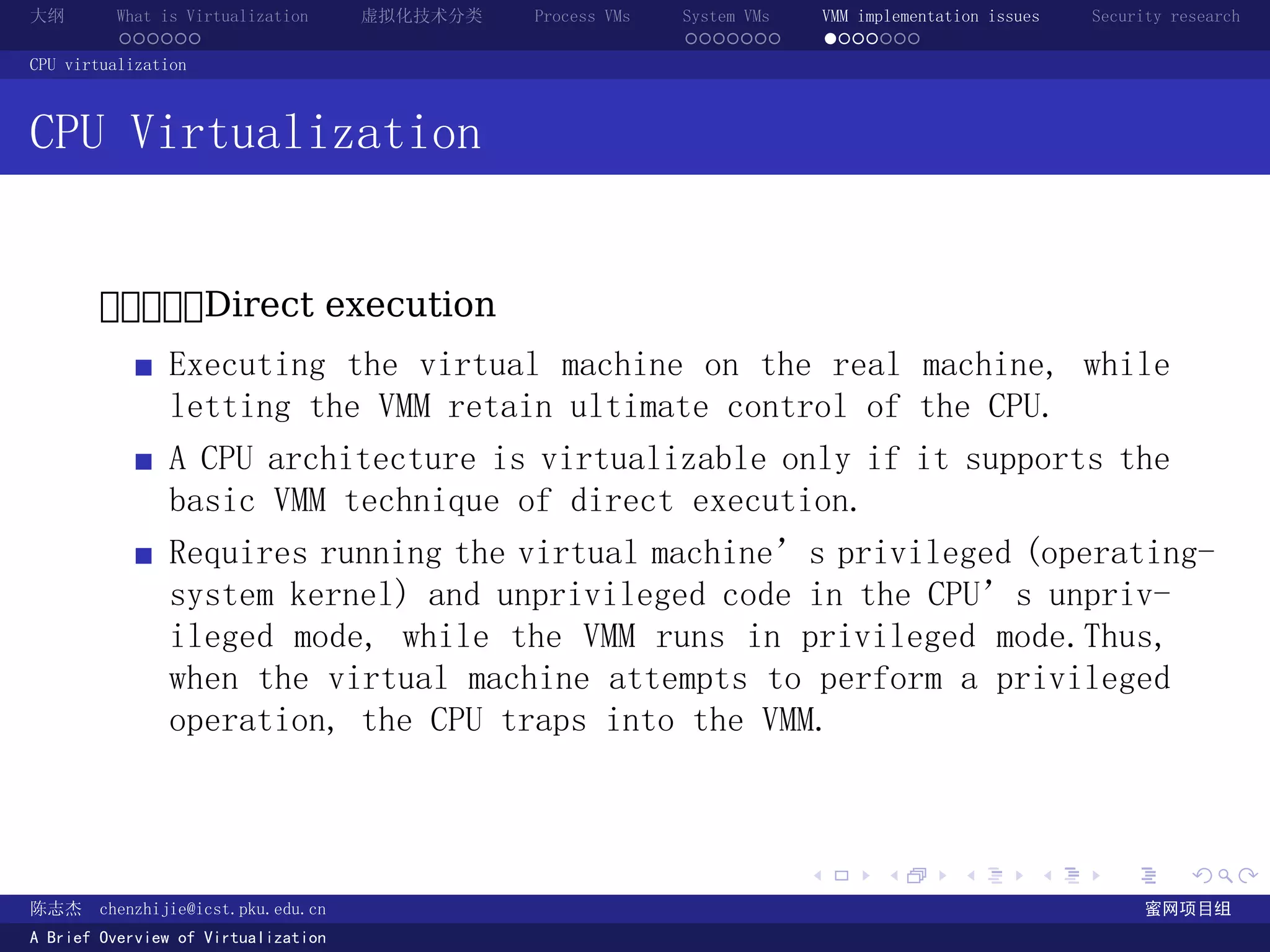 大纲       What is Virtualization      虚拟化技术分类   Process VMs   System VMs       VMM implementation issues   Security research
         ......                                              .......          .......
CPU virtualization



CPU Virtualization


       ĎĎĎĎĎDirect execution
               Executing the virtual machine on the real machine, while
               letting the VMM retain ultimate control of the CPU.
               A CPU architecture is virtualizable only if it supports the
               basic VMM technique of direct execution.
               Requires running the virtual machine’s privileged (operating-
               system kernel) and unprivileged code in the CPU’s unpriv-
               ileged mode, while the VMM runs in privileged mode.Thus,
               when the virtual machine attempts to perform a privileged
               operation, the CPU traps into the VMM.



                                                                          .          .       .        .     .        .

陈志杰     chenzhijie@icst.pku.edu.cn                                                                              蜜网项目组
A Brief Overview of Virtualization
 