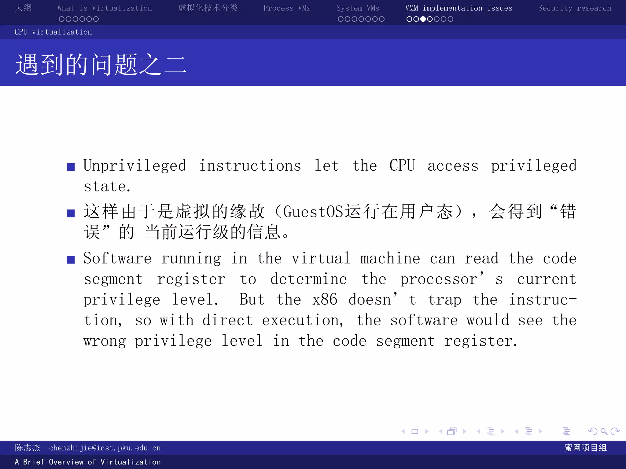 大纲       What is Virtualization      虚拟化技术分类   Process VMs   System VMs       VMM implementation issues   Security research
         ......                                              .......          .......
CPU virtualization



遇到的问题之二


               Unprivileged instructions let the CPU access privileged
               state.
               这样由于是虚拟的缘故（GuestOS运行在用户态），会得到“错
               误”的 当前运行级的信息。
               Software running in the virtual machine can read the code
               segment register to determine the processor’s current
               privilege level. But the x86 doesn’t trap the instruc-
               tion, so with direct execution, the software would see the
               wrong privilege level in the code segment register.




                                                                          .          .       .        .     .        .

陈志杰     chenzhijie@icst.pku.edu.cn                                                                              蜜网项目组
A Brief Overview of Virtualization
 