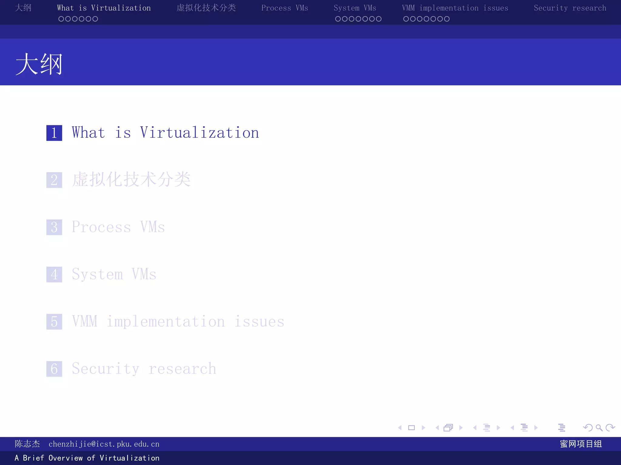大纲       What is Virtualization      虚拟化技术分类   Process VMs   System VMs       VMM implementation issues   Security research
         ......                                              .......          .......




大纲

        1 What is Virtualization


        2 虚拟化技术分类


        3 Process VMs


        4 System VMs


        5 VMM implementation issues


        6 Security research


                                                                          .          .       .        .     .        .

陈志杰     chenzhijie@icst.pku.edu.cn                                                                              蜜网项目组
A Brief Overview of Virtualization
 
