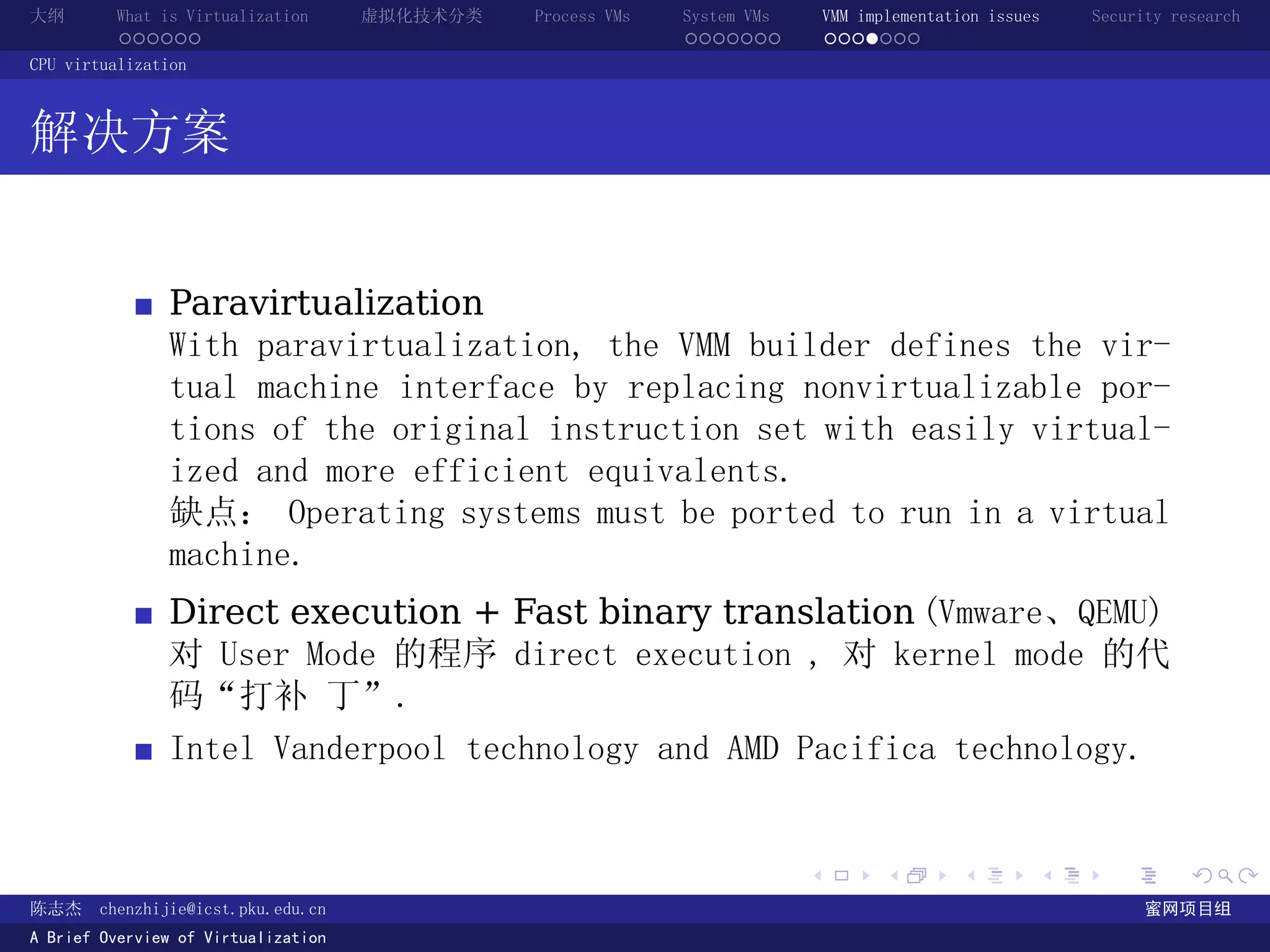 大纲       What is Virtualization      虚拟化技术分类   Process VMs   System VMs       VMM implementation issues   Security research
         ......                                              .......          .......
CPU virtualization



解决方案


               Paravirtualization
               With paravirtualization, the VMM builder defines the vir-
               tual machine interface by replacing nonvirtualizable por-
               tions of the original instruction set with easily virtual-
               ized and more efficient equivalents.
               缺点： Operating systems must be ported to run in a virtual
               machine.
               Direct execution + Fast binary translation (Vmware、QEMU)
               对 User Mode 的程序 direct execution , 对 kernel mode 的代
               码“打补 丁”.
               Intel Vanderpool technology and AMD Pacifica technology.


                                                                          .          .       .        .     .        .

陈志杰     chenzhijie@icst.pku.edu.cn                                                                              蜜网项目组
A Brief Overview of Virtualization
 