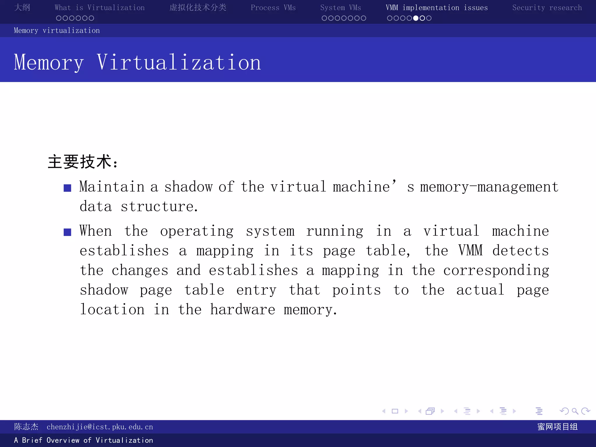 大纲       What is Virtualization      虚拟化技术分类   Process VMs   System VMs       VMM implementation issues   Security research
         ......                                              .......          .......
Memory virtualization



Memory Virtualization



       主要技术：
               Maintain a shadow of the virtual machine’s memory-management
               data structure.
               When the operating system running in a virtual machine
               establishes a mapping in its page table, the VMM detects
               the changes and establishes a mapping in the corresponding
               shadow page table entry that points to the actual page
               location in the hardware memory.




                                                                          .          .       .        .     .        .

陈志杰     chenzhijie@icst.pku.edu.cn                                                                              蜜网项目组
A Brief Overview of Virtualization
 