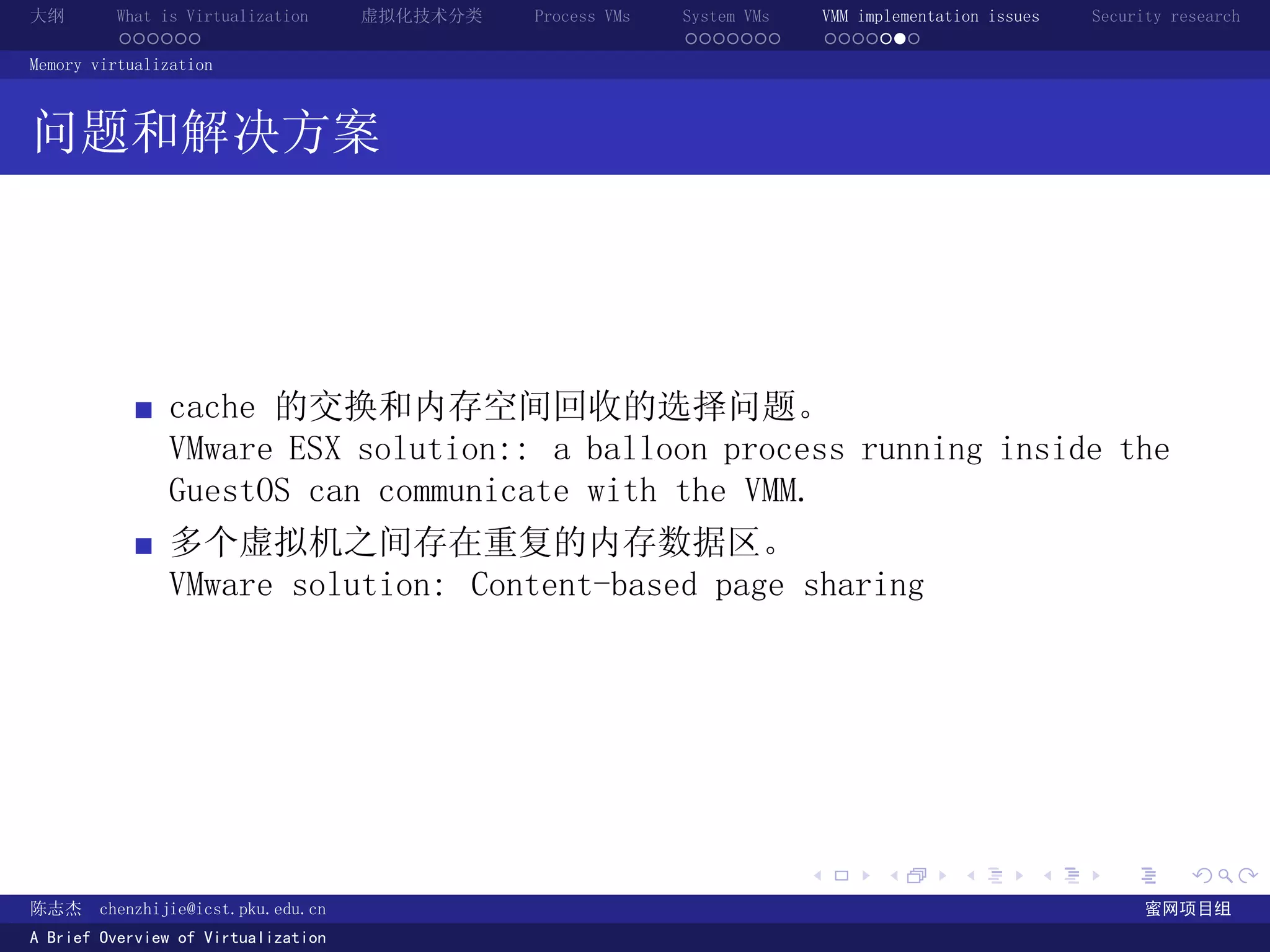 大纲       What is Virtualization      虚拟化技术分类   Process VMs   System VMs       VMM implementation issues   Security research
         ......                                              .......          .......
Memory virtualization



问题和解决方案




               cache 的交换和内存空间回收的选择问题。
               VMware ESX solution:: a balloon process running inside the
               GuestOS can communicate with the VMM.
               多个虚拟机之间存在重复的内存数据区。
               VMware solution: Content-based page sharing




                                                                          .          .       .        .     .        .

陈志杰     chenzhijie@icst.pku.edu.cn                                                                              蜜网项目组
A Brief Overview of Virtualization
 