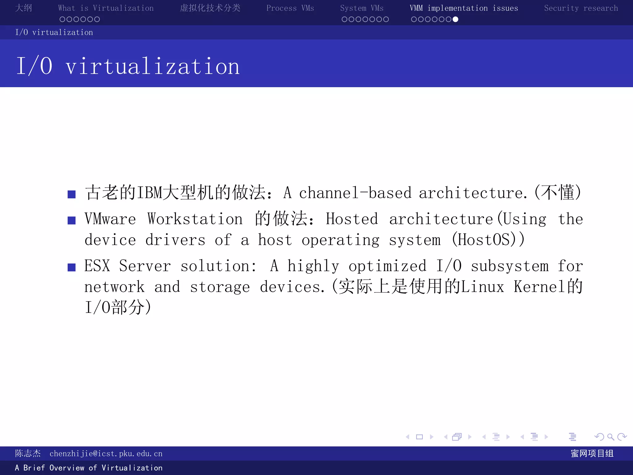 大纲       What is Virtualization      虚拟化技术分类   Process VMs   System VMs       VMM implementation issues   Security research
         ......                                              .......          .......
I/O virtualization



I/O virtualization



               古老的IBM大型机的做法：A channel-based architecture.(不懂)
               VMware Workstation 的做法：Hosted architecture(Using the
               device drivers of a host operating system (HostOS))
               ESX Server solution: A highly optimized I/O subsystem for
               network and storage devices.(实际上是使用的Linux Kernel的
               I/O部分)




                                                                          .          .       .        .     .        .

陈志杰     chenzhijie@icst.pku.edu.cn                                                                              蜜网项目组
A Brief Overview of Virtualization
 