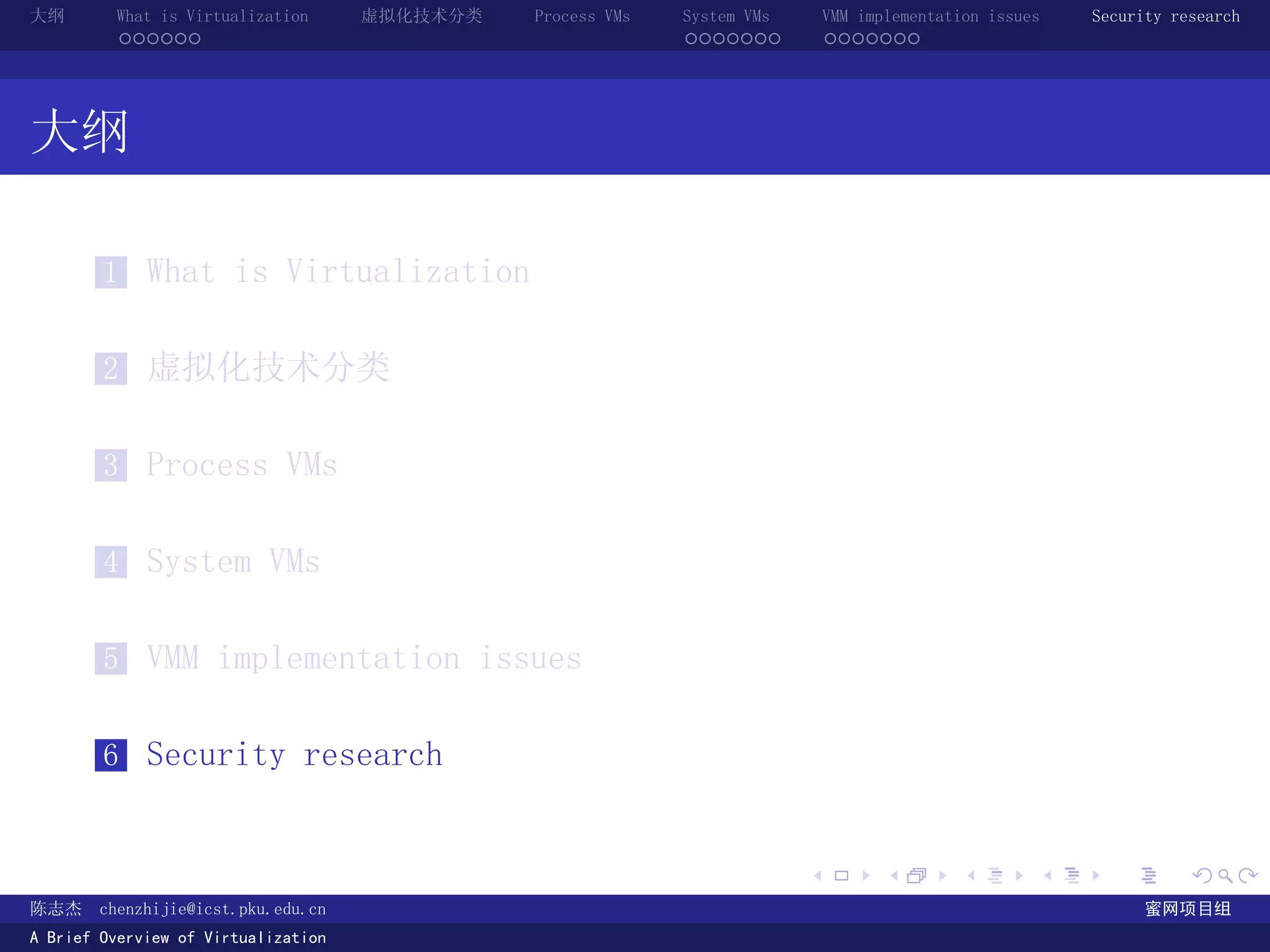 大纲       What is Virtualization      虚拟化技术分类   Process VMs   System VMs       VMM implementation issues   Security research
         ......                                              .......          .......




大纲

        1 What is Virtualization


        2 虚拟化技术分类


        3 Process VMs


        4 System VMs


        5 VMM implementation issues


        6 Security research


                                                                          .          .       .        .     .        .

陈志杰     chenzhijie@icst.pku.edu.cn                                                                              蜜网项目组
A Brief Overview of Virtualization
 