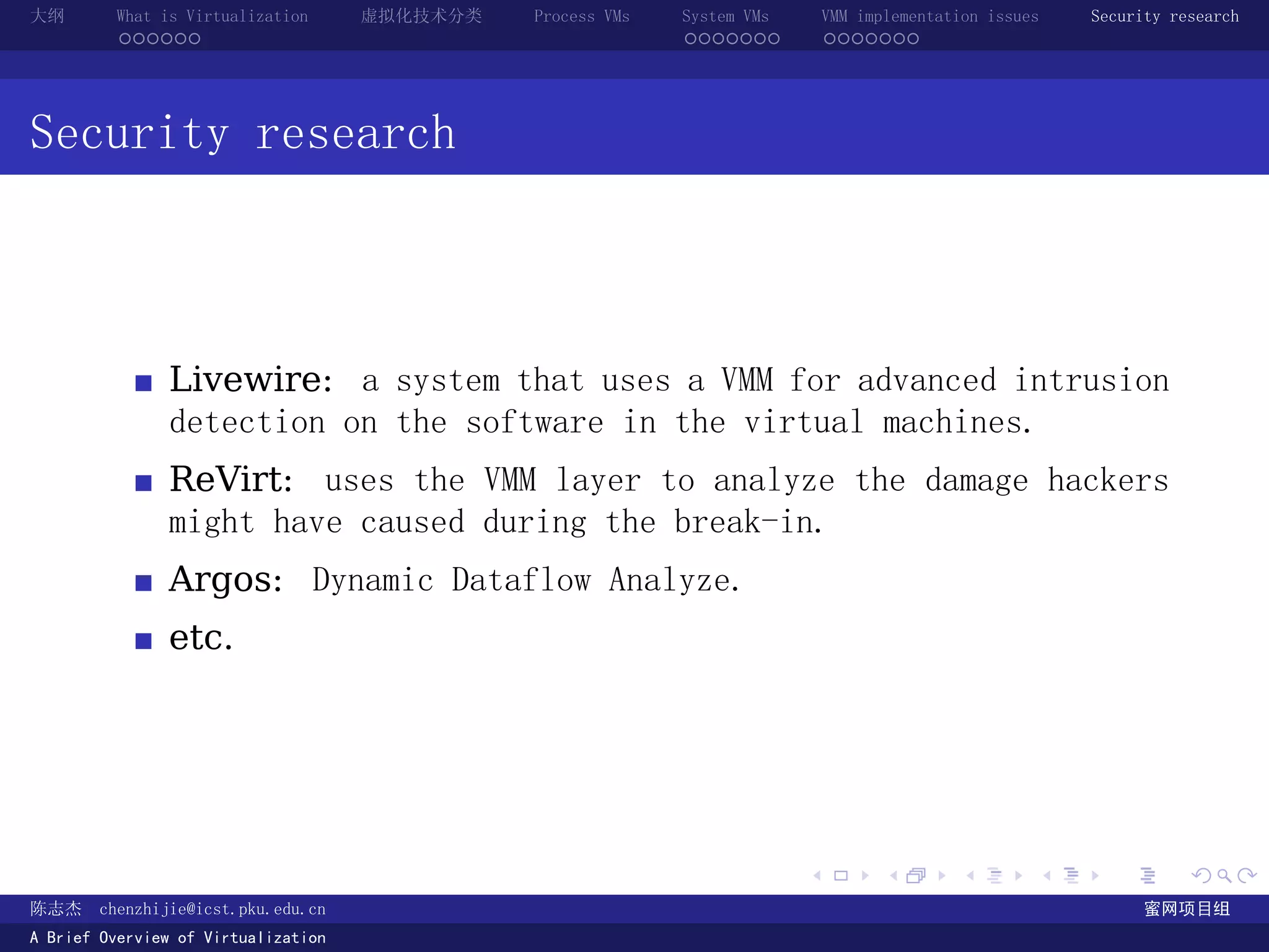 大纲       What is Virtualization      虚拟化技术分类   Process VMs   System VMs       VMM implementation issues   Security research
         ......                                              .......          .......




Security research



               Livewire: a system that uses a VMM for advanced intrusion
               detection on the software in the virtual machines.
               ReVirt: uses the VMM layer to analyze the damage hackers
               might have caused during the break-in.
               Argos: Dynamic Dataflow Analyze.
               etc.




                                                                          .          .       .        .     .        .

陈志杰     chenzhijie@icst.pku.edu.cn                                                                              蜜网项目组
A Brief Overview of Virtualization
 