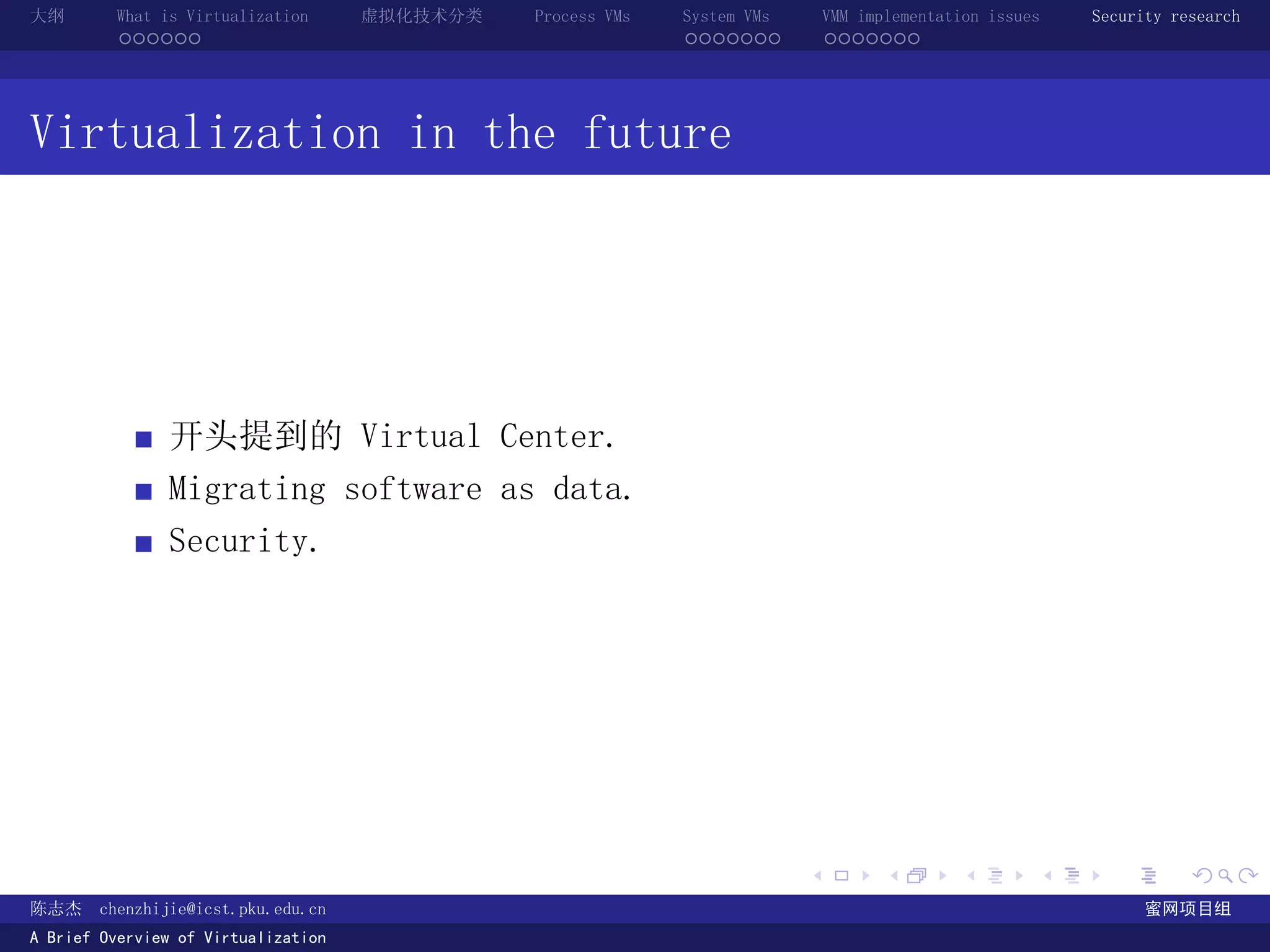 大纲       What is Virtualization      虚拟化技术分类   Process VMs   System VMs       VMM implementation issues   Security research
         ......                                              .......          .......




Virtualization in the future




               开头提到的 Virtual Center.
               Migrating software as data.
               Security.




                                                                          .          .       .        .     .        .

陈志杰     chenzhijie@icst.pku.edu.cn                                                                              蜜网项目组
A Brief Overview of Virtualization
 